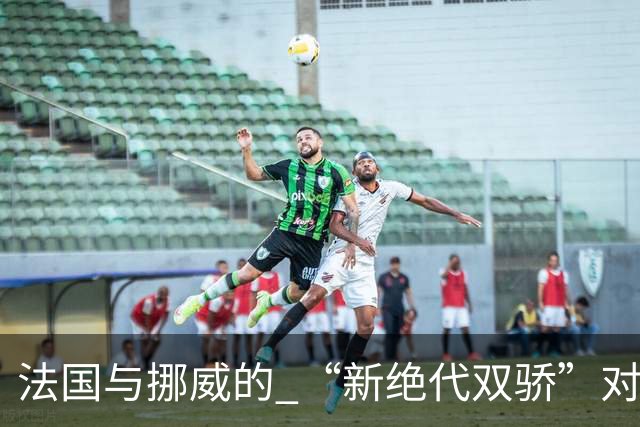 法国与挪威的 “新绝代双骄”对决成为世界杯焦点